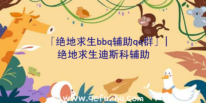 「绝地求生bbq辅助qq群」|绝地求生迪斯科辅助